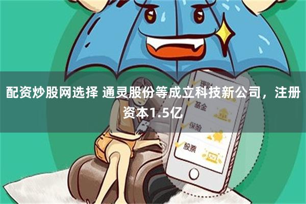 配资炒股网选择 通灵股份等成立科技新公司，注册资本1.5亿