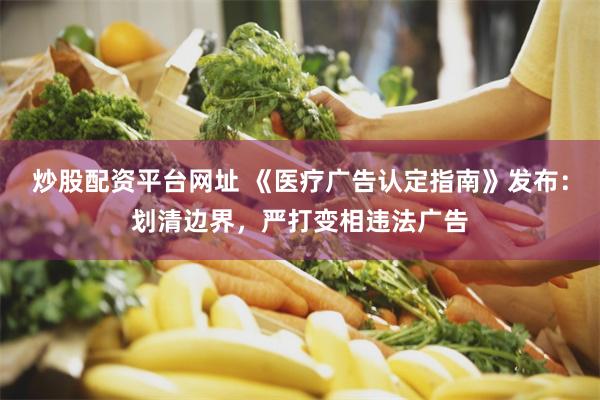 炒股配资平台网址 《医疗广告认定指南》发布：划清边界，严打变相违法广告