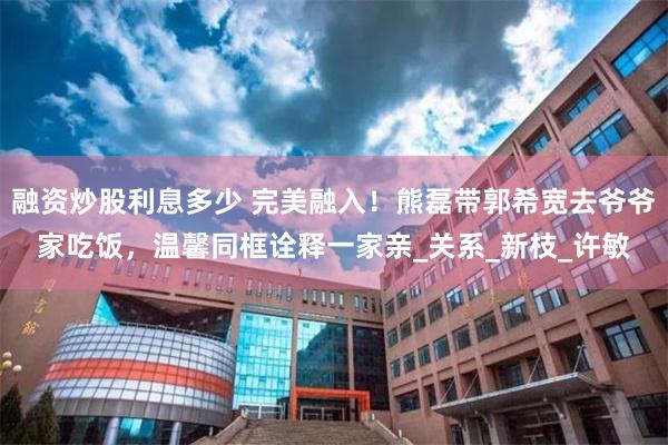 融资炒股利息多少 完美融入！熊磊带郭希宽去爷爷家吃饭，温馨同框诠释一家亲_关系_新枝_许敏