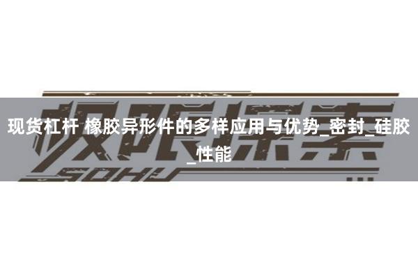 现货杠杆 橡胶异形件的多样应用与优势_密封_硅胶_性能