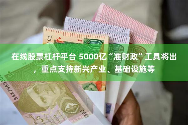 在线股票杠杆平台 5000亿“准财政”工具将出，重点支持新兴产业、基础设施等