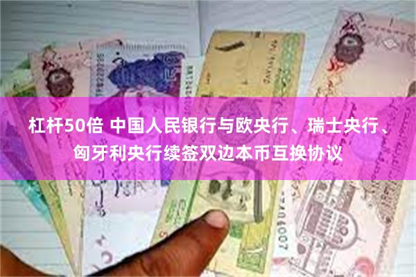 杠杆50倍 中国人民银行与欧央行、瑞士央行、匈牙利央行续签双边本币互换协议