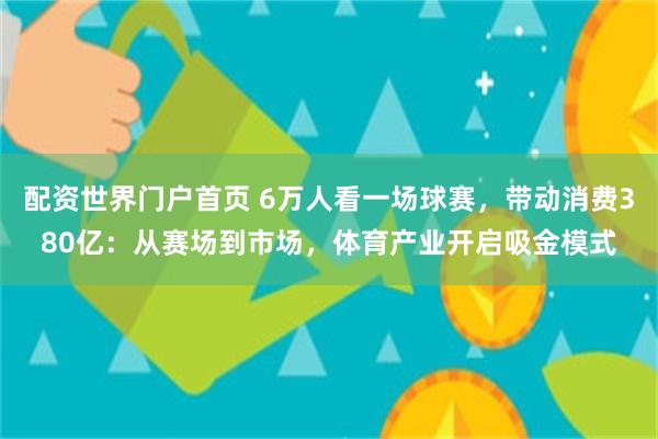 配资世界门户首页 6万人看一场球赛，带动消费380亿：从赛场到市场，体育产业开启吸金模式