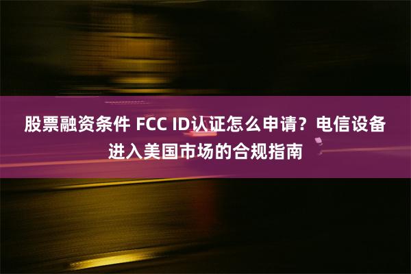 股票融资条件 FCC ID认证怎么申请？电信设备进入美国市场的合规指南