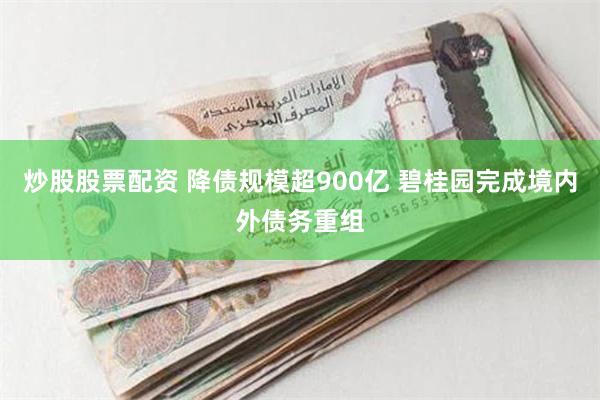 炒股股票配资 降债规模超900亿 碧桂园完成境内外债务重组