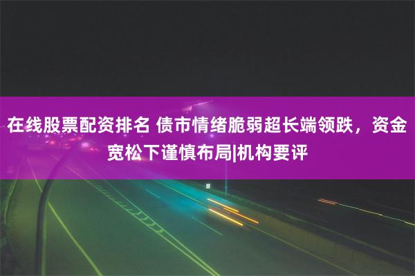 在线股票配资排名 债市情绪脆弱超长端领跌，资金宽松下谨慎布局|机构要评