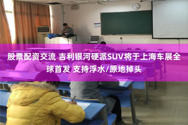 股票配资交流 吉利银河硬派SUV将于上海车展全球首发 支持浮水/原地掉头