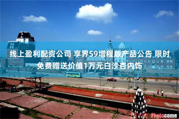 线上盈利配资公司 享界S9增程版产品公告 限时免费赠送价值1万元白沙杏内饰
