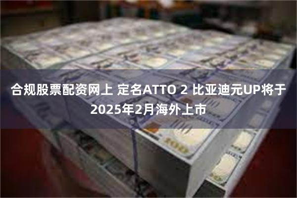 合规股票配资网上 定名ATTO 2 比亚迪元UP将于2025年2月海外上市